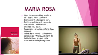 MARIA ROSA
▶ Obra de teatre (1894), encàrrec
de l’actriu Maria Guerrero.
▶ Drama escrit a la segona part.
▶ Estètica realista amb elements
naturalistes i modernistes.
▶ Dividida en 3 actes.
▶ Personatges principals: Maria Rosa
i Marçal.
▶ Tema: És el record i la memòria
constant de l’Andreu, el marit de
la Maria Rosa, present en la
consciència de la protagonista..
 