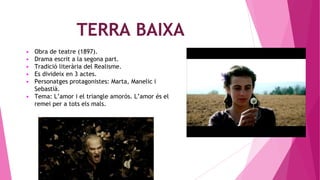 TERRA BAIXA
▶ Obra de teatre (1897).
▶ Drama escrit a la segona part.
▶ Tradició literària del Realisme.
▶ Es divideix en 3 actes.
▶ Personatges protagonistes: Marta, Manelic i
Sebastià.
▶ Tema: L’amor i el triangle amorós. L’amor és el
remei per a tots els mals.
 