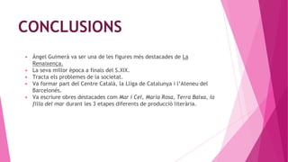 CONCLUSIONS
▶ Àngel Guimerà va ser una de les figures més destacades de La
Renaixença.
▶ La seva millor època a finals del S.XIX.
▶ Tracta els problemes de la societat.
▶ Va formar part del Centre Català, la Lliga de Catalunya i l’Ateneu del
Barcelonés.
▶ Va escriure obres destacades com Mar i Cel, Maria Rosa, Terra Baixa, la
filla del mar durant les 3 etapes diferents de producció literària.
 