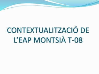 CONTEXTUALITZACIÓ DE
L’EAP MONTSIÀ T-08
 