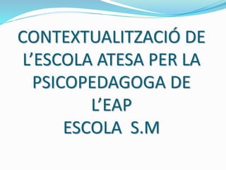 CONTEXTUALITZACIÓ DE
L’ESCOLA ATESA PER LA
PSICOPEDAGOGA DE
L’EAP
ESCOLA S.M
 