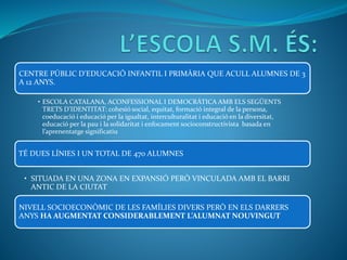 CENTRE PÚBLIC D’EDUCACIÓ INFANTIL I PRIMÀRIA QUE ACULL ALUMNES DE 3
A 12 ANYS.
• ESCOLA CATALANA, ACONFESSIONAL I DEMOCRÀTICA AMB ELS SEGÜENTS
TRETS D’IDENTITAT: cohesió social, equitat, formació integral de la persona,
coeducació i educació per la igualtat, interculturalitat i educació en la diversitat,
educació per la pau i la solidaritat i enfocament socioconstructivista basada en
l’aprenentatge significatiu
NIVELL SOCIOECONÒMIC DE LES FAMÍLIES DIVERS PERÒ EN ELS DARRERS
ANYS HA AUGMENTAT CONSIDERABLEMENT L’ALUMNAT NOUVINGUT
• SITUADA EN UNA ZONA EN EXPANSIÓ PERÒ VINCULADA AMB EL BARRI
ANTIC DE LA CIUTAT
TÉ DUES LÍNIES I UN TOTAL DE 470 ALUMNES
 
