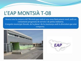 L’EAP MONTSIÀ T-08
Avarca tota la comarca del Montsià que esdevé una zona bàsicament rural, amb un
creixement progressiu de serveis i de petita indústria.
Comprèn municipis litorals, de la plana i de la muntanya amb la diversitat que això
comporta.
 