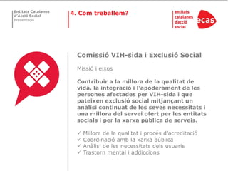 Entitats Catalanes
d’Acció Social
                     4. Com treballem?
Presentació




                       Comissió VIH-sida i Exclusió Social

                       Missió i eixos

                       Contribuir a la millora de la qualitat de
                       vida, la integració i l’apoderament de les
                       persones afectades per VIH-sida i que
                       pateixen exclusió social mitjançant un
                       anàlisi continuat de les seves necessitats i
                       una millora del servei ofert per les entitats
                       socials i per la xarxa pública de serveis.

                          Millora de la qualitat i procés d’acreditació
                          Coordinació amb la xarxa pública
                          Anàlisi de les necessitats dels usuaris
                          Trastorn mental i addiccions
 