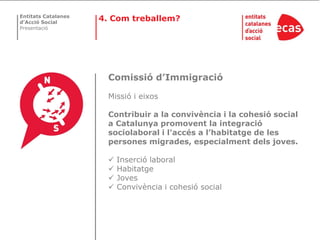 Entitats Catalanes
d’Acció Social
                     4. Com treballem?
Presentació




                       Comissió d’Immigració

                       Missió i eixos

                       Contribuir a la convivència i la cohesió social
                       a Catalunya promovent la integració
                       sociolaboral i l'accés a l’habitatge de les
                       persones migrades, especialment dels joves.

                          Inserció laboral
                          Habitatge
                          Joves
                          Convivència i cohesió social
 