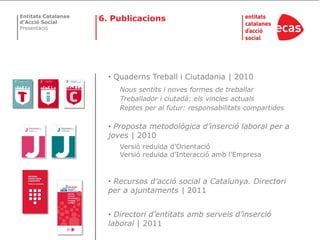 Entitats Catalanes
d’Acció Social
                     6. Publicacions
Presentació




                       • Quaderns Treball i Ciutadania | 2010
                          Nous sentits i noves formes de treballar
                          Treballador i ciutadà: els vincles actuals
                          Reptes per al futur: responsabilitats compartides

                       • Proposta metodològica d’inserció laboral per a
                       joves | 2010
                          Versió reduïda d’Orientació
                          Versió reduïda d’Interacció amb l’Empresa



                       • Recursos d’acció social a Catalunya. Directori
                       per a ajuntaments | 2011


                       • Directori d’entitats amb serveis d’inserció
                       laboral | 2011
 