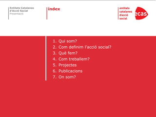 Entitats Catalanes
d’Acció Social
                     índex
Presentació




                      1. Qui som?
                      2. Com definim l’acció social?
                      3. Què fem?
                      4. Com treballem?
                      5. Projectes
                      6. Publicacions
                      7. On som?
 