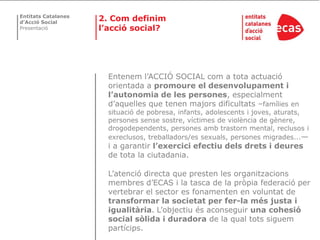 Entitats Catalanes
d’Acció Social
                     2. Com definim
Presentació          l’acció social?




                       Entenem l’ACCIÓ SOCIAL com a tota actuació
                       orientada a promoure el desenvolupament i
                       l’autonomia de les persones, especialment
                       d’aquelles que tenen majors dificultats –famílies en
                       situació de pobresa, infants, adolescents i joves, aturats,
                       persones sense sostre, víctimes de violència de gènere,
                       drogodependents, persones amb trastorn mental, reclusos i
                       exreclusos, treballadors/es sexuals, persones migrades...—
                       i a garantir l’exercici efectiu dels drets i deures
                       de tota la ciutadania.

                       L’atenció directa que presten les organitzacions
                       membres d’ECAS i la tasca de la pròpia federació per
                       vertebrar el sector es fonamenten en voluntat de
                       transformar la societat per fer-la més justa i
                       igualitària. L’objectiu és aconseguir una cohesió
                       social sòlida i duradora de la qual tots siguem
                       partícips.
 