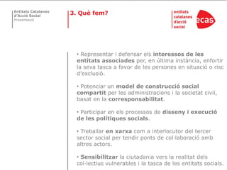 Entitats Catalanes
d’Acció Social
                     3. Què fem?
Presentació




                      • Representar i defensar els interessos de les
                      entitats associades per, en última instància, enfortir
                      la seva tasca a favor de les persones en situació o risc
                      d’exclusió.

                      • Potenciar un model de construcció social
                      compartit per les administracions i la societat civil,
                      basat en la corresponsabilitat.

                      • Participar en els processos de disseny i execució
                      de les polítiques socials.

                      • Treballar en xarxa com a interlocutor del tercer
                      sector social per tendir ponts de col·laboració amb
                      altres actors.

                      • Sensibilitzar la ciutadania vers la realitat dels
                      col·lectius vulnerables i la tasca de les entitats socials.
 
