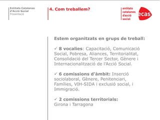 Entitats Catalanes
d’Acció Social
                     4. Com treballem?
Presentació




                       Estem organitzats en grups de treball:

                        8 vocalies: Capacitació, Comunicació
                       Social, Pobresa, Aliances, Territorialitat,
                       Consolidació del Tercer Sector, Gènere i
                       Internacionalització de l’Acció Social.

                        6 comissions d’àmbit: Inserció
                       sociolaboral, Gènere, Penitenciari,
                       Famílies, VIH-SIDA i exclusió social, i
                       Immigració.

                        2 comissions territorials:
                       Girona i Tarragona
 
