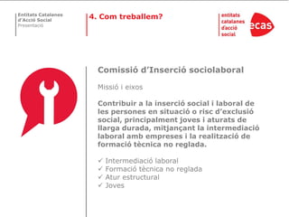 Entitats Catalanes
d’Acció Social
                     4. Com treballem?
Presentació




                       Comissió d’Inserció sociolaboral

                       Missió i eixos

                       Contribuir a la inserció social i laboral de
                       les persones en situació o risc d’exclusió
                       social, principalment joves i aturats de
                       llarga durada, mitjançant la intermediació
                       laboral amb empreses i la realització de
                       formació tècnica no reglada.

                          Intermediació laboral
                          Formació tècnica no reglada
                          Atur estructural
                          Joves
 