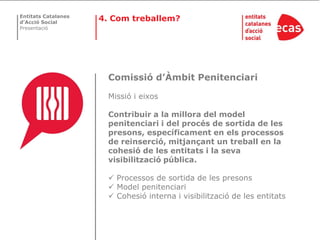 Entitats Catalanes
d’Acció Social
                     4. Com treballem?
Presentació




                       Comissió d’Àmbit Penitenciari

                       Missió i eixos

                       Contribuir a la millora del model
                       penitenciari i del procés de sortida de les
                       presons, específicament en els processos
                       de reinserció, mitjançant un treball en la
                       cohesió de les entitats i la seva
                       visibilització pública.

                        Processos de sortida de les presons
                        Model penitenciari
                        Cohesió interna i visibilització de les entitats
 