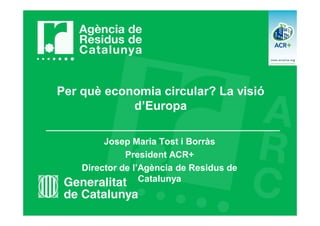 Per què economia circular? La visió
d’Europa
Josep Maria Tost i Borràs
President ACR+
Director de l’Agència de Residus de
Catalunya
 