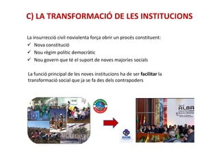 C) LA TRANSFORMACIÓ DE LES INSTITUCIONS
La insurrecció civil noviolenta força obrir un procés constituent:
Nova constitució
Nou règim polític democràtic
Nou govern que té el suport de noves majories socials
La funció principal de les noves institucions ha de ser facilitar la
transformació social que ja se fa des dels contrapoderstransformació social que ja se fa des dels contrapoders
 