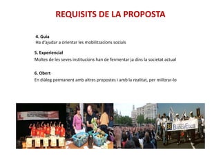 REQUISITS DE LA PROPOSTA
5. Experiencial
Moltes de les seves institucions han de fermentar ja dins la societat actual
6. Obert
En diàleg permanent amb altres propostes i amb la realitat, per millorar-lo
4. Guia
Ha d’ajudar a orientar les mobilitzacions socials
En diàleg permanent amb altres propostes i amb la realitat, per millorar-lo
 