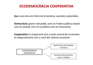 ECODEMOCRÀCIA COOPERATIVA
Eco: viure dins els límits de la biosfera; societats sostenibles.
Democràcia: govern del poble, tant en l’esfera pública estatal
com no estatal, tant en la política com en l’economia.
Cooperativa: la cooperació com a valor central de la societat;
el cooperativisme com a nucli del sistema econòmic.
ECODEMOCRÀCIA
COOPERATIVA
Democràcia participativa
i inclusiva
Economia democràtica,
social i solidària
 