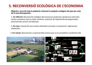 5. RECONVERSIÓ ECOLÒGICA DE L’ECONOMIA
Objectiu: viure bé tota la població resituant la petjada ecològica del país per sota
de la seva biocapacitat
1. Fer diferent: Reconversió ecològica dels processos productius (producció neta) dels
sectors econòmics que es volen mantenir, supressió de l’obsolescència programada i
promoció del consum col·laboratiu
2. Fer més: Creació de nous sectors d’activitat vinculats a la protecció i regeneració
ambientals
3. Fer menys: Reconversió o supressió dels sectors que no es consideren socialment útils3. Fer menys: Reconversió o supressió dels sectors que no es consideren socialment útils
 
