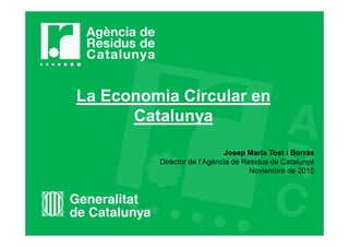 La Economia Circular en
Catalunya
Josep Maria Tost i Borràs
Director de l’Agència de Residus de Catalunya
Noviembre de 2015
 