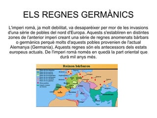 ELS REGNES GERMÀNICS
L'imperi romà, ja molt debilitat, va desaparèixer per mor de les invasions
d'una sèrie de pobles del nord d'Europa. Aquests s'establiren en distintes
zones de l'anterior imperi creant una sèrie de regnes anomenats bàrbars
o germànics perquè molts d'aquests pobles provenien de l'actual
Alemanya (Germania). Aquests regnes són els antecessors dels estats
europeus actuals. De l'imperi romà només en quedà la part oriental que
durà mil anys més.

 