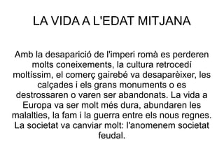 LA VIDA A L'EDAT MITJANA
Amb la desaparició de l'imperi romà es perderen
molts coneixements, la cultura retrocedí
moltíssim, el comerç gairebé va desaparèixer, les
calçades i els grans monuments o es
destrossaren o varen ser abandonats. La vida a
Europa va ser molt més dura, abundaren les
malalties, la fam i la guerra entre els nous regnes.
La societat va canviar molt: l'anomenem societat
feudal.

 
