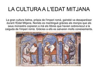 LA CULTURA A L'EDAT MITJANA
La gran cultura llatina, pròpia de l'imperi romà, gairebé va desaparèixer
durant l'Edat Mitjana. Només es mantingué gràcies als monjos que als
seus monestirs copiaren a mà els llibres que havien sobreviscut a la
caiguda de l'imperi romà. Gràcies a ells es salvaren molts coneixements.

 