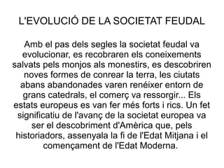 L'EVOLUCIÓ DE LA SOCIETAT FEUDAL
Amb el pas dels segles la societat feudal va
evolucionar, es recobraren els coneixements
salvats pels monjos als monestirs, es descobriren
noves formes de conrear la terra, les ciutats
abans abandonades varen renéixer entorn de
grans catedrals, el comerç va ressorgir... Els
estats europeus es van fer més forts i rics. Un fet
significatiu de l'avanç de la societat europea va
ser el descobriment d'Amèrica que, pels
historiadors, assenyala la fi de l'Edat Mitjana i el
començament de l'Edat Moderna.

 