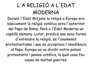 L A RELIGIÓ A L'EDAT
MODERNA
Durant l'Edat Mitjana la religió a Europa era
bàsicament la religió catòlica sota l'autoritat
del Papa de Roma. Però a l'Edat Moderna un
capellà alemany. Luter, predicà una nova forma
d'entendre la religió, és l'anomenat
protestantisme i que no acceptava l'obediència
al Papa. Europa es va dividir entre països
protestants i països catòlics, la qual cosa fou
causa de moltes guerres.
 