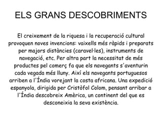 ELS GRANS DESCOBRIMENTS
El creixement de la riquesa i la recuperació cultural
provoquen noves invencions: vaixells més ràpids i preparats
per majors distàncies (caravel·les), instruments de
navegació, etc. Per altra part la necessitat de més
productes pel comerç fa que els navegants s'aventurin
cada vegada més lluny. Així els navegants portuguesos
arriben a l'Índia vorejant la costa africana. Una expedició
espanyola, dirigida per Cristòfol Colom, pensant arribar a
l'Índia descobreix Amèrica, un continent del que es
desconeixia la seva existència.
 