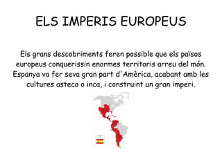 ELS IMPERIS EUROPEUS
Els grans descobriments feren possible que els països
europeus conquerissin enormes territoris arreu del món.
Espanya va fer seva gran part d'Amèrica, acabant amb les
cultures asteca o inca, i construint un gran imperi.
 