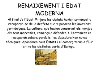 RENAIXEMENT I EDAT
MODERNA
Al final de l'Edat Mitjana les ciutats havien començat a
recuperar-se de la desfeta que suposaren les invasions
germàniques. La cultura, que havien conservat els monjos
als seus monestirs, comença a difondre's. Lentament es
recuperen sabers perduts i es descobreixen noves
tècniques. Apareixen nous Estats i el comerç torna a fluir
entre les distintes parts d'Europa.
 