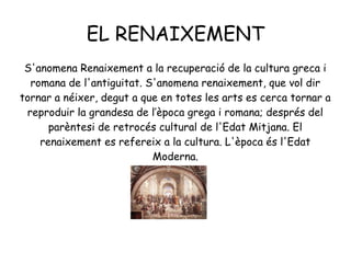 EL RENAIXEMENT
S'anomena Renaixement a la recuperació de la cultura greca i
romana de l'antiguitat. S'anomena renaixement, que vol dir
tornar a néixer, degut a que en totes les arts es cerca tornar a
reproduir la grandesa de l’època grega i romana; després del
parèntesi de retrocés cultural de l'Edat Mitjana. El
renaixement es refereix a la cultura. L'època és l'Edat
Moderna.
 