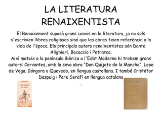 LA LITERATURA
RENAIXENTISTA
El Renaixement suposà grans canvis en la literatura, ja no sols
s'escrivien llibres religiosos sinó que les obres feien referència a la
vida de l'època. Els principals autors renaixentistes són Dante
Alighieri, Bocaccio i Petrarca.
Així mateix a la península ibèrica a l'Edat Moderna hi trobem grans
autors: Cervantes, amb la seva obra “Don Quijote de la Mancha”, Lope
de Vega. Góngora o Quevedo, en llengua castellana. I també Cristòfor
Despuig i Pere Serafí en llengua catalana
.
 