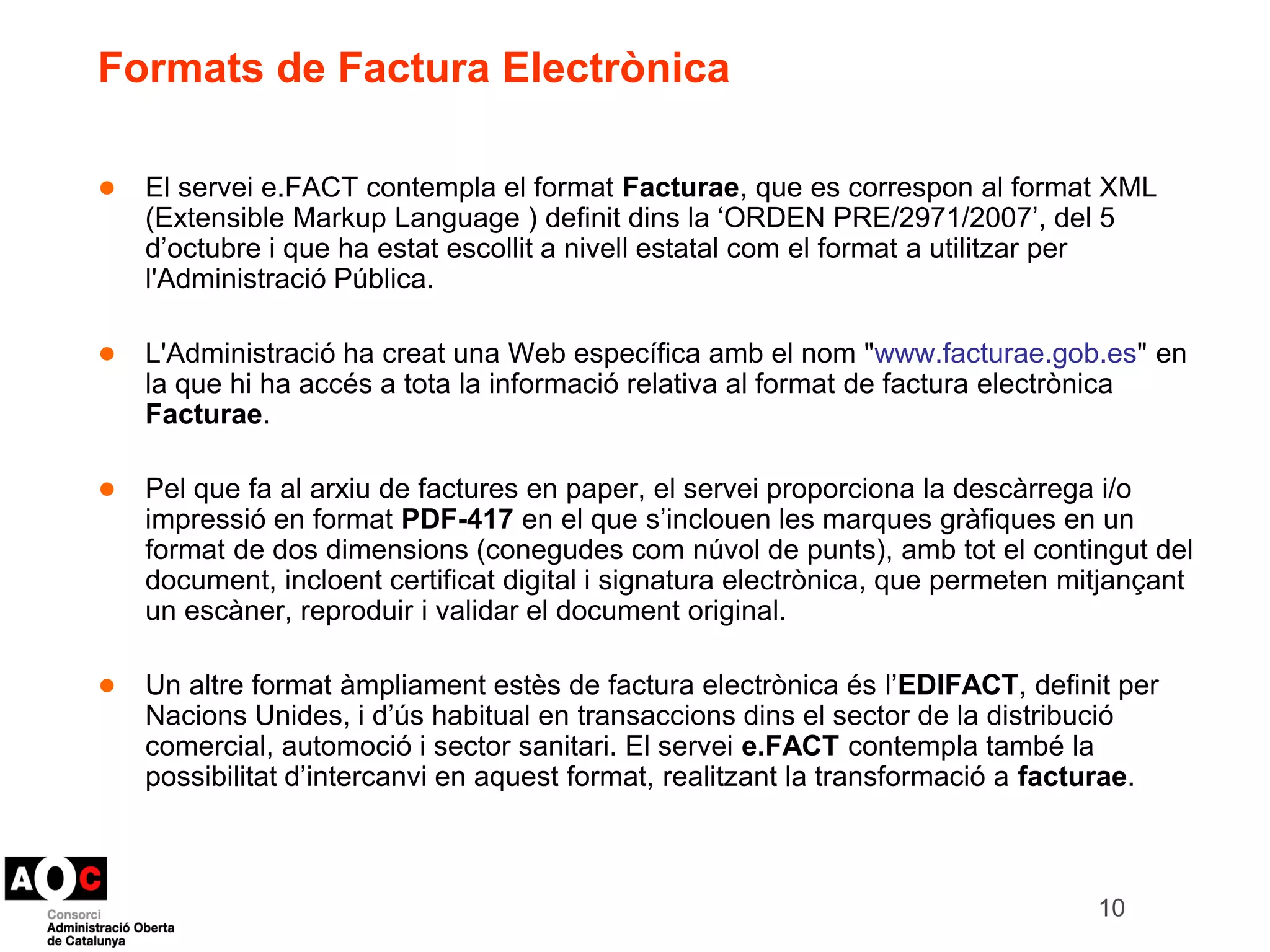 Formats de Factura Electrònica 
● El servei e.FACT contempla el format Facturae, que es correspon al format XML 
(Extensible Markup Language ) definit dins la ‘ORDEN PRE/2971/2007’, del 5 
d’octubre i que ha estat escollit a nivell estatal com el format a utilitzar per 
l'Administració Pública. 
● L'Administració ha creat una Web específica amb el nom "www.facturae.gob.es" en 
la que hi ha accés a tota la informació relativa al format de factura electrònica 
Facturae. 
● Pel que fa al arxiu de factures en paper, el servei proporciona la descàrrega i/o 
impressió en format PDF-417 en el que s’inclouen les marques gràfiques en un 
format de dos dimensions (conegudes com núvol de punts), amb tot el contingut del 
document, incloent certificat digital i signatura electrònica, que permeten mitjançant 
un escàner, reproduir i validar el document original. 
● Un altre format àmpliament estès de factura electrònica és l’EDIFACT, definit per 
Nacions Unides, i d’ús habitual en transaccions dins el sector de la distribució 
comercial, automoció i sector sanitari. El servei e.FACT contempla també la 
possibilitat d’intercanvi en aquest format, realitzant la transformació a facturae. 
10 
 