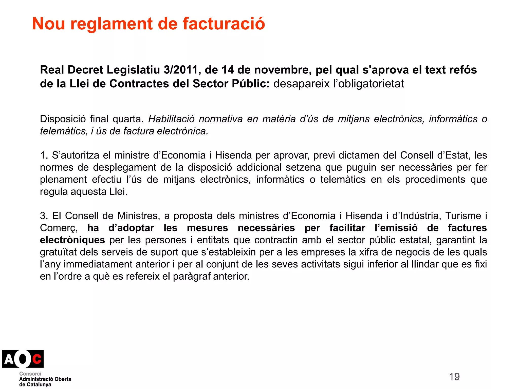 19 
Nou reglament de facturació 
Real Decret Legislatiu 3/2011, de 14 de novembre, pel qual s'aprova el text refós 
de la Llei de Contractes del Sector Públic: desapareix l’obligatorietat 
Disposició final quarta. Habilitació normativa en matèria d’ús de mitjans electrònics, informàtics o 
telemàtics, i ús de factura electrònica. 
1. S’autoritza el ministre d’Economia i Hisenda per aprovar, previ dictamen del Consell d’Estat, les 
normes de desplegament de la disposició addicional setzena que puguin ser necessàries per fer 
plenament efectiu l’ús de mitjans electrònics, informàtics o telemàtics en els procediments que 
regula aquesta Llei. 
3. El Consell de Ministres, a proposta dels ministres d’Economia i Hisenda i d’Indústria, Turisme i 
Comerç, ha d’adoptar les mesures necessàries per facilitar l’emissió de factures 
electròniques per les persones i entitats que contractin amb el sector públic estatal, garantint la 
gratuïtat dels serveis de suport que s’estableixin per a les empreses la xifra de negocis de les quals 
l’any immediatament anterior i per al conjunt de les seves activitats sigui inferior al llindar que es fixi 
en l’ordre a què es refereix el paràgraf anterior. 
 