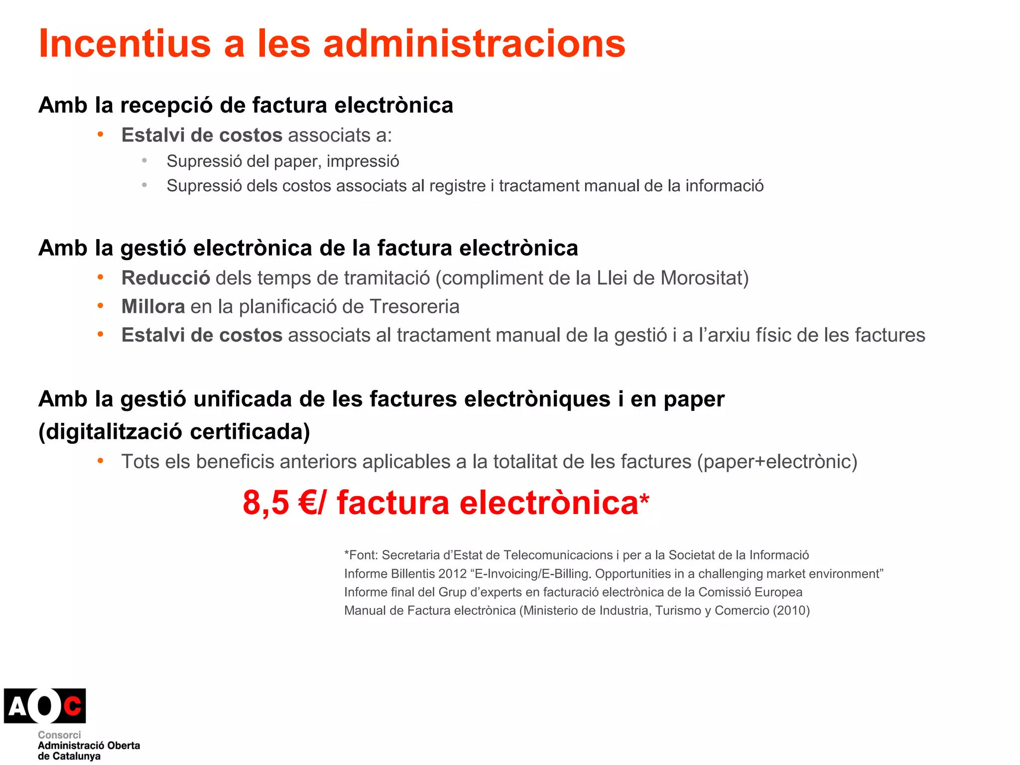 Incentius a les administracions 
Amb la recepció de factura electrònica 
• Estalvi de costos associats a: 
• Supressió del paper, impressió 
• Supressió dels costos associats al registre i tractament manual de la informació 
Amb la gestió electrònica de la factura electrònica 
• Reducció dels temps de tramitació (compliment de la Llei de Morositat) 
• Millora en la planificació de Tresoreria 
• Estalvi de costos associats al tractament manual de la gestió i a l’arxiu físic de les factures 
Amb la gestió unificada de les factures electròniques i en paper 
(digitalització certificada) 
• Tots els beneficis anteriors aplicables a la totalitat de les factures (paper+electrònic) 
8,5 €/ factura electrònica* 
*Font: Secretaria d’Estat de Telecomunicacions i per a la Societat de la Informació 
Informe Billentis 2012 “E-Invoicing/E-Billing. Opportunities in a challenging market environment” 
Informe final del Grup d’experts en facturació electrònica de la Comissió Europea 
Manual de Factura electrònica (Ministerio de Industria, Turismo y Comercio (2010) 
 