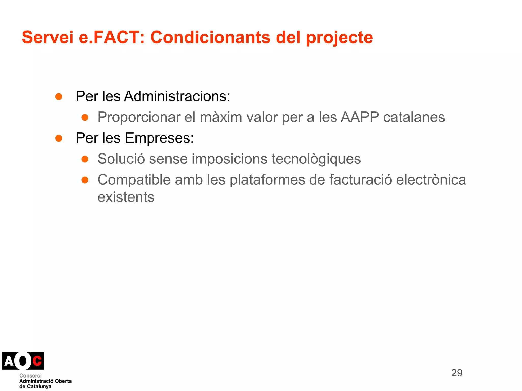 Servei e.FACT: Condicionants del projecte 
● Per les Administracions: 
● Proporcionar el màxim valor per a les AAPP catalanes 
● Per les Empreses: 
● Solució sense imposicions tecnològiques 
● Compatible amb les plataformes de facturació electrònica 
existents 
29 
 
