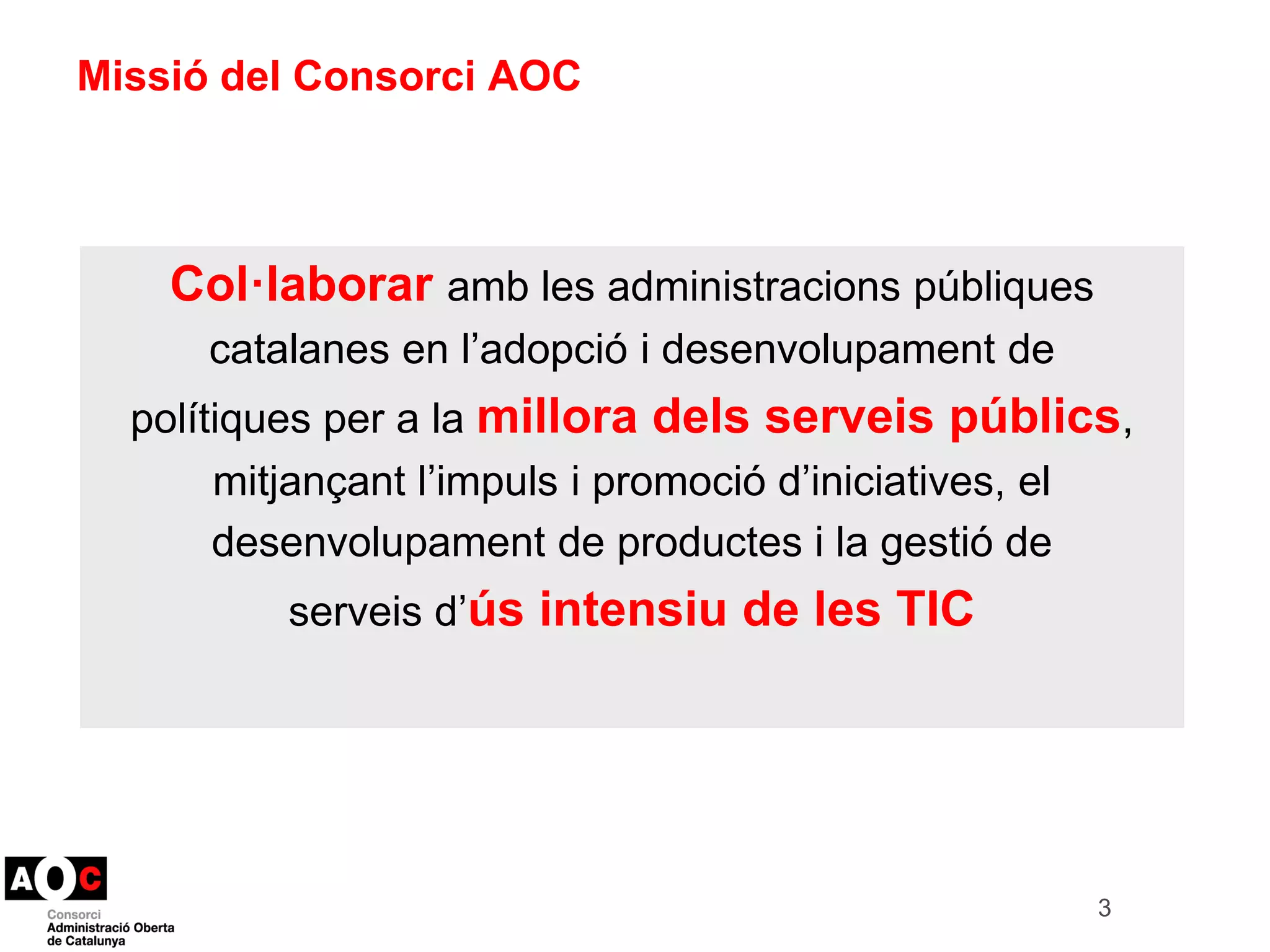 3 
Missió del Consorci AOC 
Col·laborar amb les administracions públiques 
catalanes en l’adopció i desenvolupament de 
polítiques per a la millora dels serveis públics, 
mitjançant l’impuls i promoció d’iniciatives, el 
desenvolupament de productes i la gestió de 
serveis d’ús intensiu de les TIC 
 