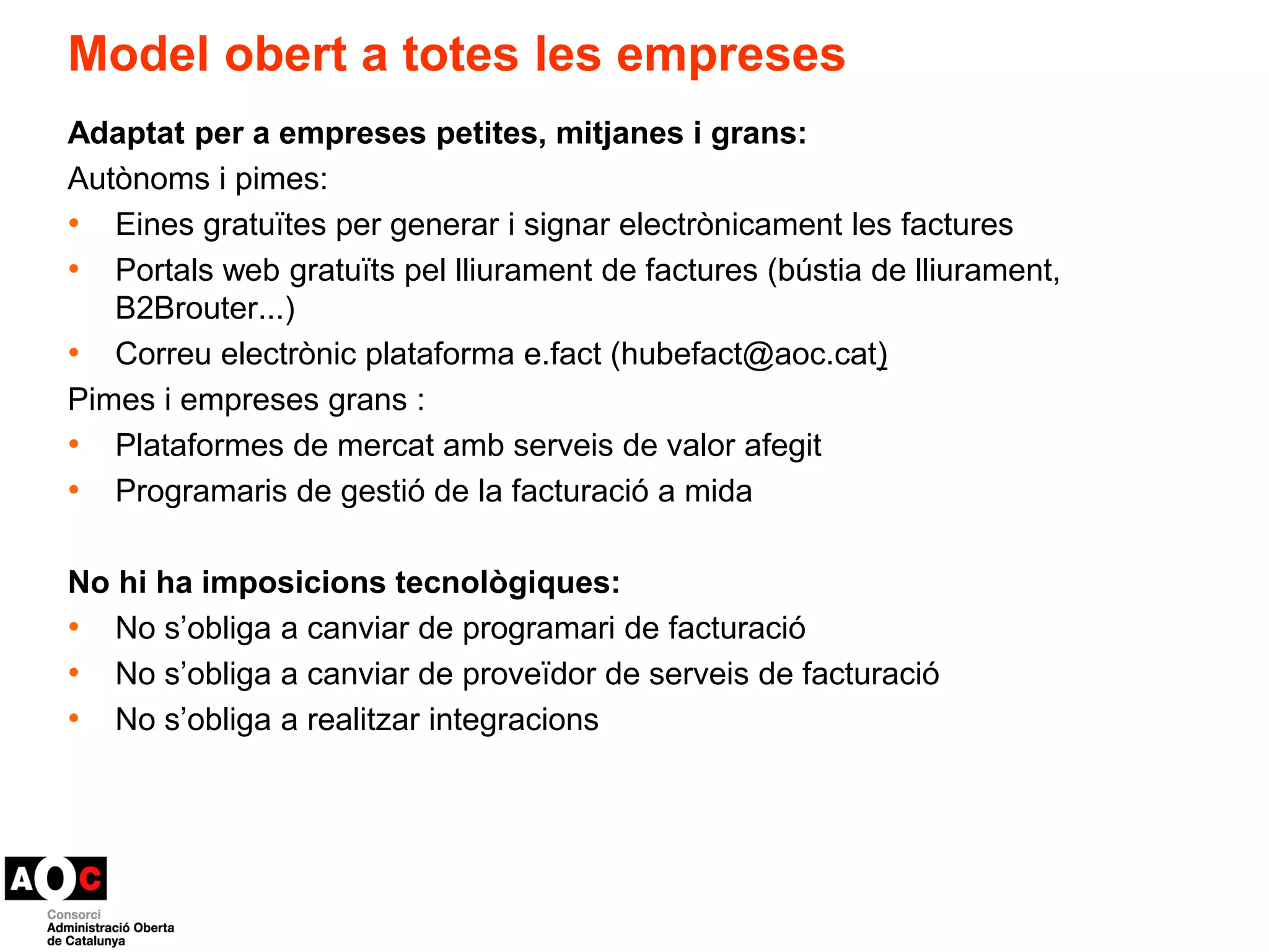Model obert a totes les empreses 
Adaptat per a empreses petites, mitjanes i grans: 
Autònoms i pimes: 
• Eines gratuïtes per generar i signar electrònicament les factures 
• Portals web gratuïts pel lliurament de factures (bústia de lliurament, 
B2Brouter...) 
• Correu electrònic plataforma e.fact (hubefact@aoc.cat) 
Pimes i empreses grans : 
• Plataformes de mercat amb serveis de valor afegit 
• Programaris de gestió de la facturació a mida 
No hi ha imposicions tecnològiques: 
• No s’obliga a canviar de programari de facturació 
• No s’obliga a canviar de proveïdor de serveis de facturació 
• No s’obliga a realitzar integracions 
 