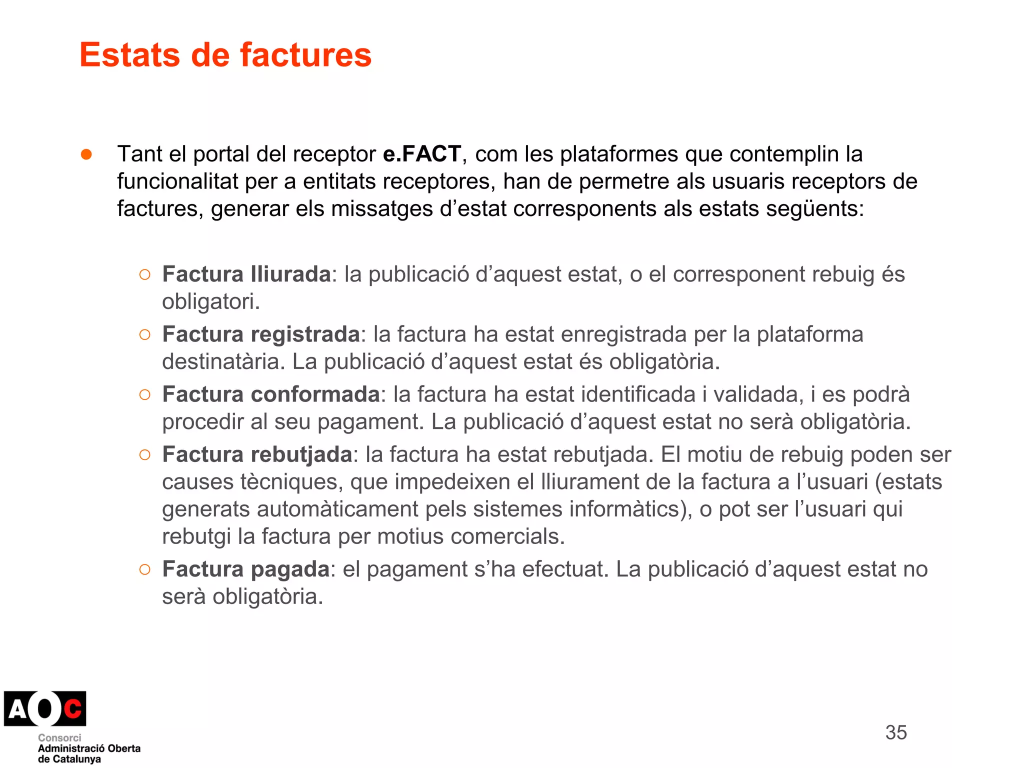 Estats de factures 
● Tant el portal del receptor e.FACT, com les plataformes que contemplin la 
funcionalitat per a entitats receptores, han de permetre als usuaris receptors de 
factures, generar els missatges d’estat corresponents als estats següents: 
○ Factura lliurada: la publicació d’aquest estat, o el corresponent rebuig és 
obligatori. 
○ Factura registrada: la factura ha estat enregistrada per la plataforma 
destinatària. La publicació d’aquest estat és obligatòria. 
○ Factura conformada: la factura ha estat identificada i validada, i es podrà 
procedir al seu pagament. La publicació d’aquest estat no serà obligatòria. 
○ Factura rebutjada: la factura ha estat rebutjada. El motiu de rebuig poden ser 
causes tècniques, que impedeixen el lliurament de la factura a l’usuari (estats 
generats automàticament pels sistemes informàtics), o pot ser l’usuari qui 
rebutgi la factura per motius comercials. 
○ Factura pagada: el pagament s’ha efectuat. La publicació d’aquest estat no 
serà obligatòria. 
35 
 