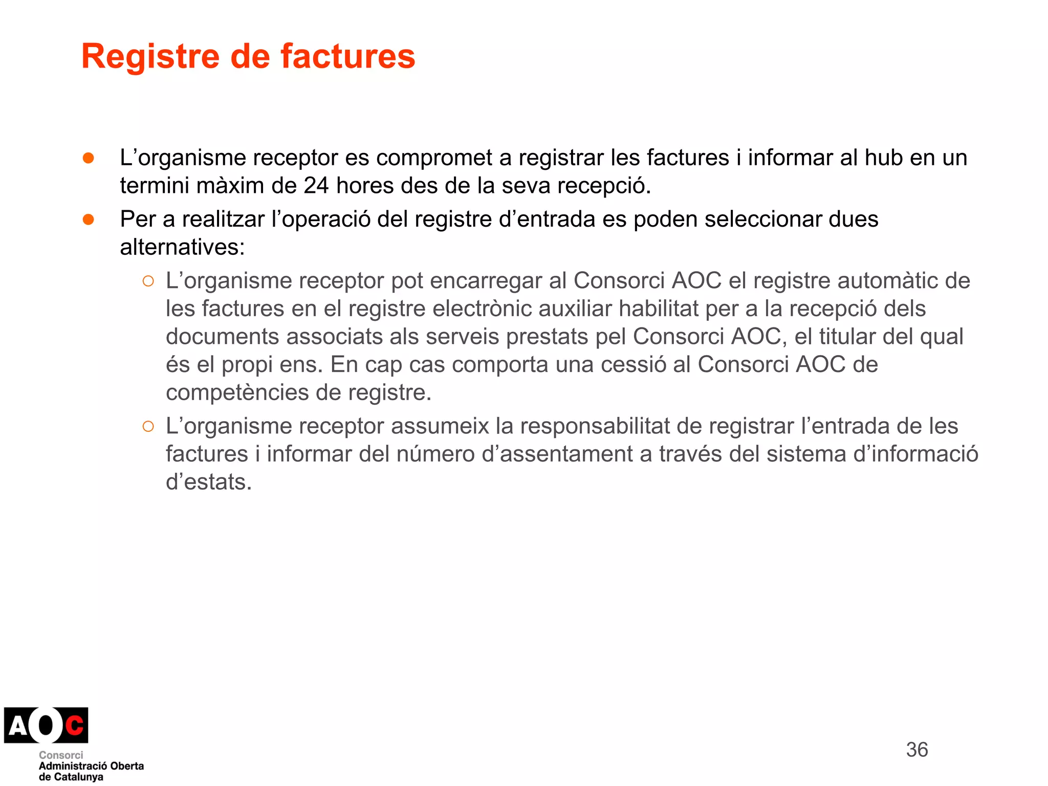 Registre de factures 
● L’organisme receptor es compromet a registrar les factures i informar al hub en un 
termini màxim de 24 hores des de la seva recepció. 
● Per a realitzar l’operació del registre d’entrada es poden seleccionar dues 
alternatives: 
○ L’organisme receptor pot encarregar al Consorci AOC el registre automàtic de 
les factures en el registre electrònic auxiliar habilitat per a la recepció dels 
documents associats als serveis prestats pel Consorci AOC, el titular del qual 
és el propi ens. En cap cas comporta una cessió al Consorci AOC de 
competències de registre. 
○ L’organisme receptor assumeix la responsabilitat de registrar l’entrada de les 
factures i informar del número d’assentament a través del sistema d’informació 
d’estats. 
36 
 
