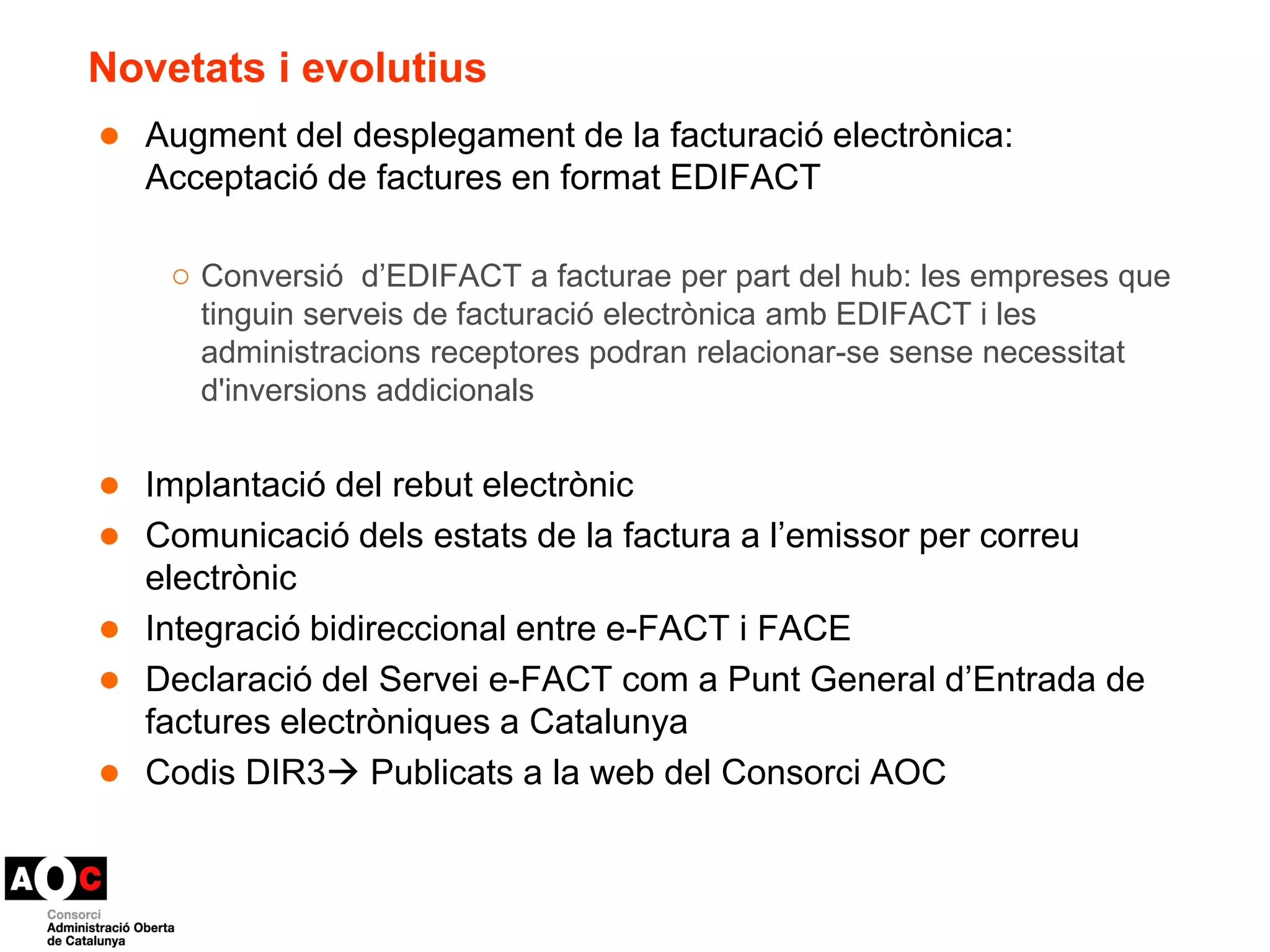 Novetats i evolutius 
● Augment del desplegament de la facturació electrònica: 
Acceptació de factures en format EDIFACT 
○ Conversió d’EDIFACT a facturae per part del hub: les empreses que 
tinguin serveis de facturació electrònica amb EDIFACT i les 
administracions receptores podran relacionar-se sense necessitat 
d'inversions addicionals 
● Implantació del rebut electrònic 
● Comunicació dels estats de la factura a l’emissor per correu 
electrònic 
● Integració bidireccional entre e-FACT i FACE 
● Declaració del Servei e-FACT com a Punt General d’Entrada de 
factures electròniques a Catalunya 
● Codis DIR3 Publicats a la web del Consorci AOC 
 