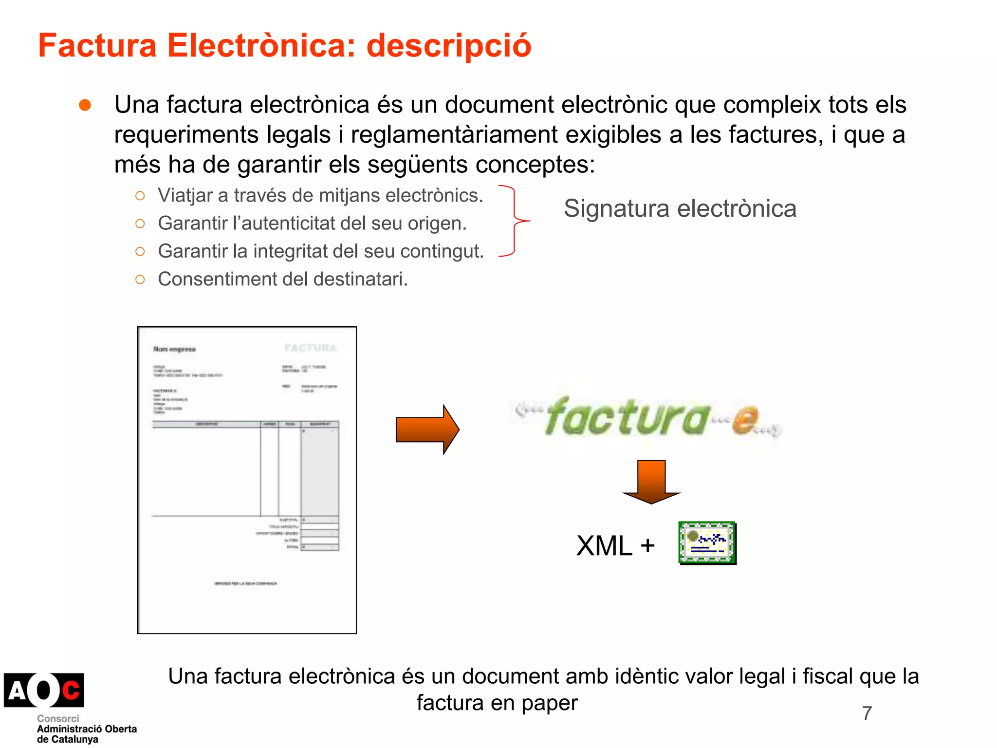 Factura Electrònica: descripció 
● Una factura electrònica és un document electrònic que compleix tots els 
requeriments legals i reglamentàriament exigibles a les factures, i que a 
més ha de garantir els següents conceptes: 
○ Viatjar a través de mitjans electrònics. 
Signatura electrònica 
○ Garantir l’autenticitat del seu origen. 
○ Garantir la integritat del seu contingut. 
○ Consentiment del destinatari. 
7 
XML + 
Una factura electrònica és un document amb idèntic valor legal i fiscal que la 
factura en paper en paper 
 