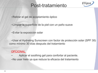 Retirar el gel de acoplamiento óptico Limpiar la superfície de la piel con un paño suave Evitar la exposición solar  U sar el Hydrating Sunscreen con factor de protección solar (SPF 30) como mínimo 30 días después del tratamiento OPCIONAL  Aplicar el soothing gel para confortar al paciente. No usar hielo ya que reduce la eficacia del tratamiento Post-tratamiento 
