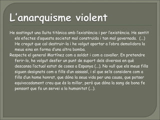 He sostingut una lluita titànica amb l’existència i per l’existència. He sentit
els efectes d’aquesta societat mal construïda i tan mal governada. (...)
He cregut que cal destruir-la i he volgut aportar a l’obra demolidora la
meua eina en forma d’una altra bomba.
Respecte el general Martínez com a soldat i com a cavaller. En pretendre
ferir-lo, he volgut desfer un punt de suport dels diversos en què
descansa l’actual estat de coses a Espanya (...). No vull que els meus fills
siguen designats com a fills d’un assassí, i sí que se’ls considere com a
fills d’un home honrat, que dóna la seua vida per una causa, que potser
equivocadament creu que és la millor, però que dóna la sang de bona fe
pensant que fa un servei a la humanitat (...).
 