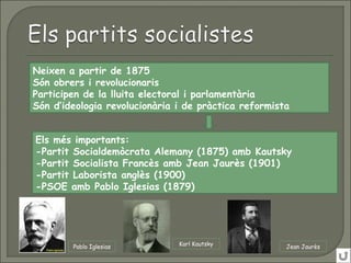 Neixen a partir de 1875
Són obrers i revolucionaris
Participen de la lluita electoral i parlamentària
Són d’ideologia revolucionària i de pràctica reformista
Els més importants:
-Partit Socialdemòcrata Alemany (1875) amb Kautsky
-Partit Socialista Francès amb Jean Jaurès (1901)
-Partit Laborista anglès (1900)
-PSOE amb Pablo Iglesias (1879)
Pablo Iglesias Karl Kautsky Jean Jaurès
 
