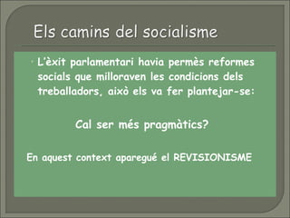 • L’èxit parlamentari havia permès reformes
socials que milloraven les condicions dels
treballadors, això els va fer plantejar-se:
 Cal ser més pragmàtics?
 En aquest context aparegué el REVISIONISME
 