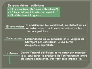 Els grans debats i polèmiques
- El revisionisme (Reforma o Revolució?)
- L' imperialisme i la qüestió colonial
- El militarisme i la guerra
El revisionisme
El revisionisme fou condemnat, no obstant no es
va poder posar fi a la confrontació entre les
diverses posicions.
Imperialisme L’imperialisme es va denunciar en el Congrés de
Stuttgart per considerar-lo una forma
d’explotació capitalista.
La Guerra Davant l’espiral bel·licista es va optar per rebutjar-
la al considerar-la producte de l’enfrontament entre
els estats capitalistes. Per tant calia impedir-la.
 