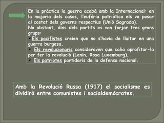 En la pràctica la guerra acabà amb la Internacional: en
la majoria dels casos, l’eufòria patriòtica els va posar
al costat dels governs respectius (Unió Sagrada).
No obstant, dins dels partits es van forjar tres grans
grups:
Els pacifistes creien que no s’havia de lluitar en una
guerra burgesa.
 Els revolucionaris consideraven que calia aprofitar-la
per fer la revolució (Lenin, Rosa Luxemburg).
 Els patriotes partidaris de la defensa nacional.
Amb la Revolució Russa (1917) el socialisme es
dividirà entre comunistes i socialdemòcrates.
 