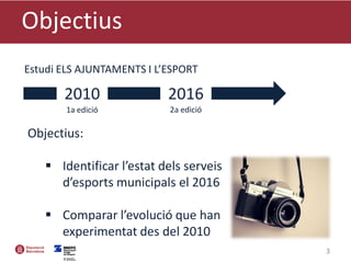 Objectius
3
2010 2016
Estudi ELS AJUNTAMENTS I L’ESPORT
Objectius:
 Identificar l’estat dels serveis
d’esports municipals el 2016
 Comparar l’evolució que han
experimentat des del 2010
1a edició 2a edició
 