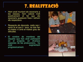7. REALITZACIÓ Hem anat muntant els escenaris a les classes, hem valorat molt positivament el fet que els escenaris quedaven fixes i tothom els respectava. Respecte als decorats, cada nen i nena fa el que li  toca, no tots fan el mateix ni amb el mateix grau de dificultat.  El nombre de membres del claustre que han anat participant en el projecte, en diversos aspectes de les produccions,  ha anat augmentant progressivament.  
